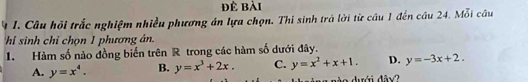 đẻ bài
n 1. Câu hồi trắc nghiệm nhiều phương án lựa chọn. Thi sinh trả lời từ câu 1 đến câu 24. Mỗi câu
hí sinh chỉ chọn 1 phương án.
1. Hàm số nào đồng biến trên R trong các hàm số dưới đây.
A. y=x^4.
B. y=x^3+2x. C. y=x^2+x+1. D. y=-3x+2. 
nào dưới đây?