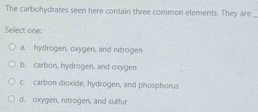 The carbohydrates seen here contain three common elements. They are_
Select one:
a. hydrogen, oxygen, and nitrogen
b. carbon, hydrogen, and oxygen
c. carbon dioxide, hydrogen, and phosphorus
d. oxygen, nitrogen, and sulfur