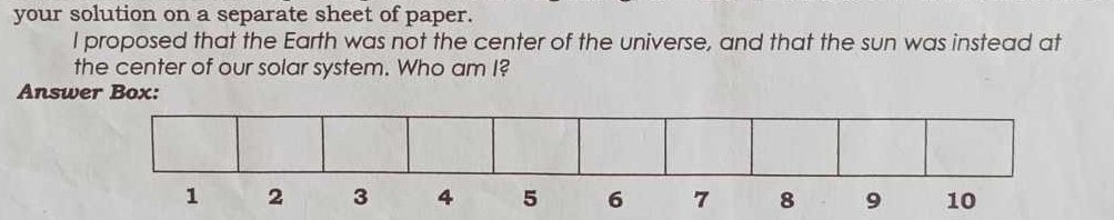 your solution on a separate sheet of paper. 
I proposed that the Earth was not the center of the universe, and that the sun was instead at 
the center of our solar system. Who am I? 
Answer Box:
1 2 3 4 5 6 7 8 9 10