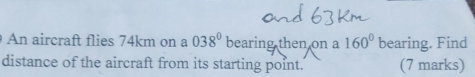 An aircraft flies 74km on a 038^0 bearing then on a 160° bearing. Find 
distance of the aircraft from its starting point. (7 marks)