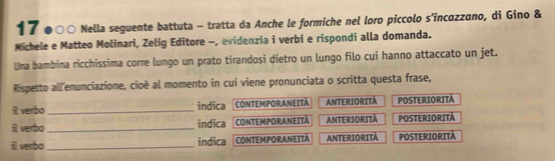 17 ●○○ Nella seguente battuta - tratta da Anche le formiche nel loro piccolo s’incαzzano, di Gino &
Michele e Matteo Molinari, Zelig Editore -, evidenzia i verbi e rispondi alla domanda.
Uma bambina ricchissima corre lungo un prato tirandosi dietro un lungo filo cui hanno attaccato un jet.
Rispetto alll'enunciazione, cioè al momento in cui viene pronunciata o scritta questa frase,
ill verbo_ indica CONTEMPORANEITA ANTERIORITÀ POSTERIORITÀ
ill verbo _indica CONTEMPORANEITÀ ANTERIORITA POSTERIORITÀ
il verbo_ indica CONTEMPORANEITÀ ANTERIORITA POSTERIORITÀ