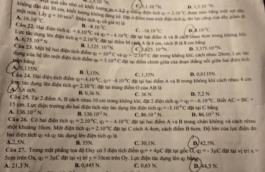 13. 2,5.10^(-2)N. C, 1,1.10^(-2)N. D. 1,5.10^(-2)N.
Một quả cầu nhỏ có khối lượng m=3,2g mang điện tích
một nửa. Lầy q_1=2.10^(-7)C được treo bằng một sợi dây
không dãn dài 30 cm, khối lượng không đ t ở điểm treo mộ thi lực căng của dây giám đi
A. 16.10^(-7)C. g=10m/s^2. Điện tích q2 có giá trị là
B. -8.10^(-7)C.
C. -16.10^(-7)C. D. 8. 10^(-7)C.
Câu 22. Hai điện tích q_1=4.10^(-8)C và q_2=-4.10^(-8)C đặt tại hai điểm A và B cách nhau 4cm trong không khi.
Lực tác dụng lên điện tích
A. 6,75.10^(-4)N q=2.10^(-9)C đặt tại điểm M cách A là 4 cm, cách B là 8 cm bằng
B. 1,125. 10^(-3)N. c.5.625.10^(-4)N. D. 3,375.10^(-4)N.
Câu 23. Một hệ hai điện tích điểm q_1=10^(-6)C và q_2=-2.10^(-6)C đặt trong không khí, cách nhau 20cm. Lực tác
dụng của hệ lên một điện tích điểm
trên bằng q_0=5.10^(-8)C đặt tại điểm chính giữa của đoạn thẳng nổi giữa hai điện tích
A, 0,135N. B. 3,15N.
C. 1,35N. D. 0,0135N.
Câu 24. Hai điện tích điểm q_1=4.10^(-8)C,q_2=-4.10^(-8)C đặt tại hai điểm A và B trong không khí cách nhau 4 cm
Lục tác dụng lên điện tích q=2.10^(-9)C đặt tại trung điểm O của AB là
A 3,6 mN. B. 0,36 N. C. 36 N. D. 7,2 N.
Câu 25. Tại 2 điểm A, B cách nhau 10 cm trong không khí, đặt 2 điện tích q_1=q_2=-6.10^(-6)C. Biết AC=BC=
15 cm. Lực điện trường do hai điện tích này tác dụng lên điện tích q_3=-3.10^(-8)C đặt tại C bằng
A. 136.10^(-3)N. B. 136.10^(-2)N. C. 86.10^(-3)N. D. 86.10^(-2)N.
Câu 26. Có hai điện tích q_1=2.10^(-6)C,q_2=-4.10^(-6)C đặt tại hai điểm A và B trong chân không và cách nhau
một khoảng 10cm. Một điện tích q_3=2.10^(-6)C đặt tại C cách A 4cm, cách điểm B 6cm. Độ lớn của lực điện do
hai điện tích q1 và q2 tác dụng lên điện tích q3 là
A.2,5N. B. 55N. C. 30,1N. D,42,5N.
Câu 27. Trong mặt phẳng tọa độ Oxy có 3 điện tích điểm q_1=+4mu C đặt tại gốc O, q_2=-3mu C đặt tại vị trí x=
5cm trên Ox, q_3=3mu C đặt tại vị trí y=10cm trên Oy. Lực điện tác dụng lên qi bằng
A. 21,3 N. B. 0,445 N. C. 0,65 N. D. 44,5 N.