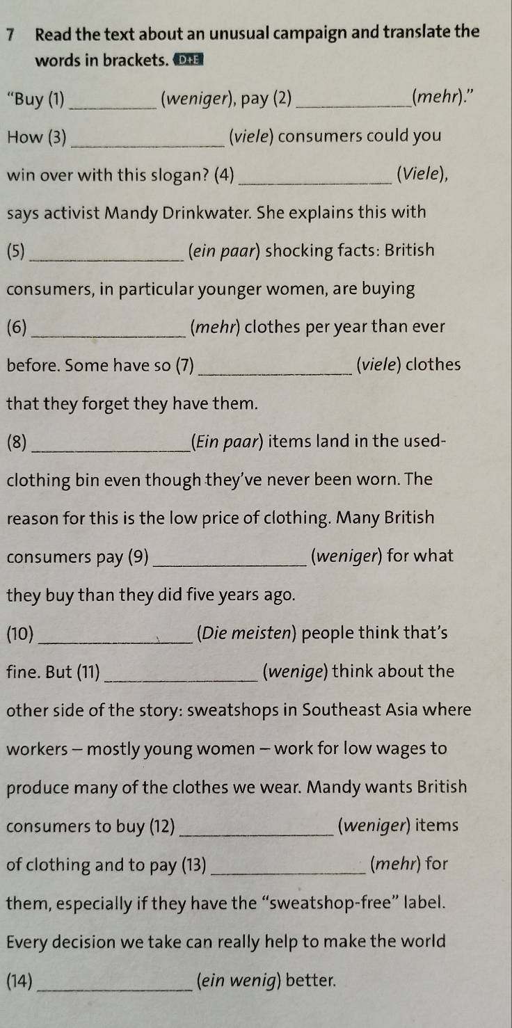 Read the text about an unusual campaign and translate the 
words in brackets. O 
“Buy (1) _(weniger), pay (2) _(mehr)." 
How (3) _(viele) consumers could you 
win over with this slogan? (4) _(Viele), 
says activist Mandy Drinkwater. She explains this with 
(5)_ (ein paar) shocking facts: British 
consumers, in particular younger women, are buying 
(6)_ (mehr) clothes per year than ever 
before. Some have so (7)_ (viele) clothes 
that they forget they have them. 
(8)_ (Ein paar) items land in the used- 
clothing bin even though they’ve never been worn. The 
reason for this is the low price of clothing. Many British 
consumers pay (9) _(weniger) for what 
they buy than they did five years ago. 
(10) _(Die meisten) people think that’s 
fine. But (11) _(wenige) think about the 
other side of the story: sweatshops in Southeast Asia where 
workers - mostly young women - work for low wages to 
produce many of the clothes we wear. Mandy wants British 
consumers to buy (12) _(weniger) items 
of clothing and to pay (13) _(mehr) for 
them, especially if they have the “sweatshop-free” label. 
Every decision we take can really help to make the world 
(14)_ (ein wenig) better.