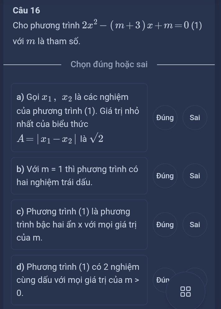 Cho phương trình 2x^2-(m+3)x+m=0(1)
với m là tham số. 
Chọn đúng hoặc sai 
a) Gọi x1 , x2 là các nghiệm 
của phương trình (1). Giá trị nhỏ 
Đúng Sai 
nhất của biểu thức
A=|x_1-x_2| là sqrt(2)
b) Với m=1 thì phương trình có 
Đúng Sai 
hai nghiệm trái dấu. 
c) Phương trình (1) là phương 
trình bậc hai ẩn x với mọi giá trị Đúng Sai 
của m. 
d) Phương trình (1) có 2 nghiệm 
cùng dấu với mọi giá trị của m - > Đún 
0.