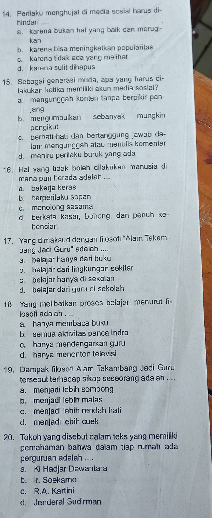 Perilaku menghujat di media sosial harus di-
hindari ....
a. karena bukan hal yang baik dan merugi-
kan
b. karena bisa meningkatkan popularitas
c. karena tidak ada yang melihat
d. karena sulit dihapus
15. Sebagai generasi muda, apa yang harus di-
lakukan ketika memiliki akun media sosial?
a. mengunggah konten tanpa berpikir pan-
jang
b. mengumpulkan sebanyak mungkin
pengikut
c. berhati-hati dan bertanggung jawab da-
Iam mengunggah atau menulis komentar
d. meniru perilaku buruk yang ada
16. Hal yang tidak boleh dilakukan manusia di
mana pun berada adalah ....
a. bekerja keras
b. berperilaku sopan
c. menolong sesama
d. berkata kasar, bohong, dan penuh ke-
bencian
17. Yang dimaksud dengan filosofi “Alam Takam-
bang Jadi Guru” adaiah ....
a. belajar hanya dari buku
b. belajar dari lingkungan sekitar
c. belajar hanya di sekolah
d. belajar dari guru di sekolah
18. Yang melibatkan proses belajar, menurut fi-
losofi adalah ....
a. hanya membaca buku
b. semua aktivitas panca indra
c. hanya mendengarkan guru
d. hanya menonton televisi
19. Dampak filosofi Alam Takambang Jadi Guru
tersebut terhadap sikap seseorang adalah ....
a. menjadi lebih sombong
b. menjadi lebih malas
c. menjadi lebih rendah hati
d. menjadi lebih cuek
20. Tokoh yang disebut dalam teks yang memiliki
pemahaman bahwa dalam tiap rumah ada
perguruan adalah ....
a. Ki Hadjar Dewantara
b. Ir. Soekarno
c. R.A. Kartini
d. Jenderal Sudirman