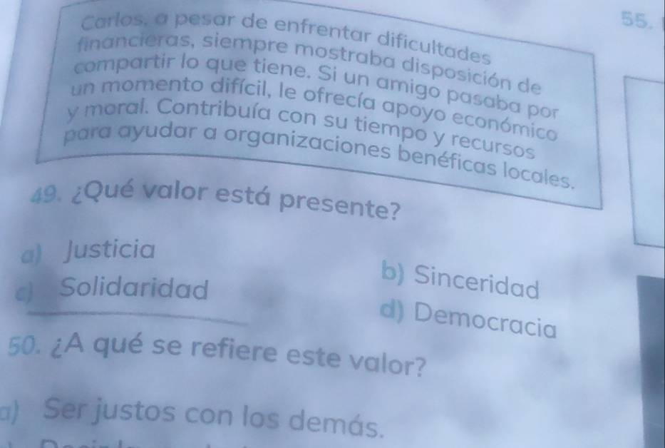 Carlos, a pesar de enfrentar difícultades
financieras, siempre mostraba disposición de
compartir lo que tiene. Si un amigo pasaba por
un momento difícil, le ofrecía apoyo económica
y moral. Contribuía con su tiempo y recursos
para ayudar a organizaciones benéficas locales.
49. ¿Qué valor está presente?
a) Justicia
c) Solidaridad
b) Sinceridad
d) Democracia
50. ¿A qué se refiere este valor?
a) Ser justos con los demás.