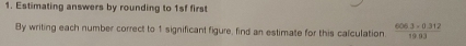 Estimating answers by rounding to 1sf first 
By writing each number correct to 1 significant figure, find an estimate for this calculation.  (606.3-0.312)/19.03 