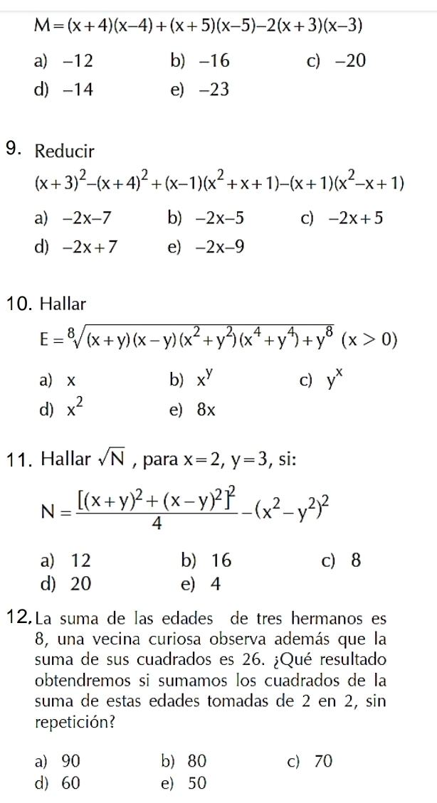 M=(x+4)(x-4)+(x+5)(x-5)-2(x+3)(x-3)
a) -12 b -16 c -20
d) -14 e) -23
9. Reducir
(x+3)^2-(x+4)^2+(x-1)(x^2+x+1)-(x+1)(x^2-x+1)
a) -2x-7 b) -2x-5 c) -2x+5
d) -2x+7 e) -2x-9
10. Hallar
E=sqrt[8]((x+y)(x-y)(x^2+y^2)(x^4+y^4)+y^8)(x>0)
a x b) x^y c) y^x
d) x^2 e) 8x
11. Hallar sqrt(N) , para x=2, y=3 , si:
N=frac [(x+y)^2+(x-y)^2]^24-(x^2-y^2)^2
a) 12 b) 16 c 8
d) 20 e) 4
12.La suma de las edades de tres hermanos es
8, una vecina curiosa observa además que la
suma de sus cuadrados es 26. ¿Qué resultado
obtendremos si sumamos los cuadrados de la
suma de estas edades tomadas de 2 en 2, sin
repetición?
a 90 b) 80 c 70
d) 60 e) 50