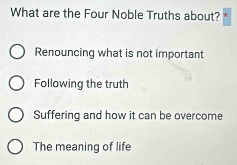 What are the Four Noble Truths about? *
Renouncing what is not important
Following the truth
Suffering and how it can be overcome
The meaning of life