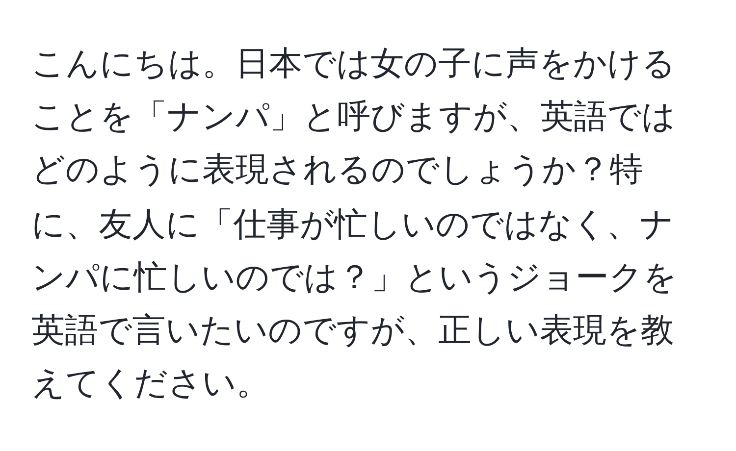 こんにちは。日本では女の子に声をかけることを「ナンパ」と呼びますが、英語ではどのように表現されるのでしょうか？特に、友人に「仕事が忙しいのではなく、ナンパに忙しいのでは？」というジョークを英語で言いたいのですが、正しい表現を教えてください。