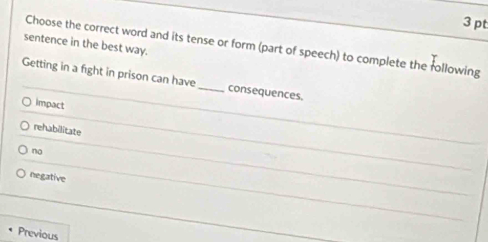 sentence in the best way.
Choose the correct word and its tense or form (part of speech) to complete the following
Getting in a fight in prison can have_ consequences.
Impact
rehabilitate
no
negative
Previous