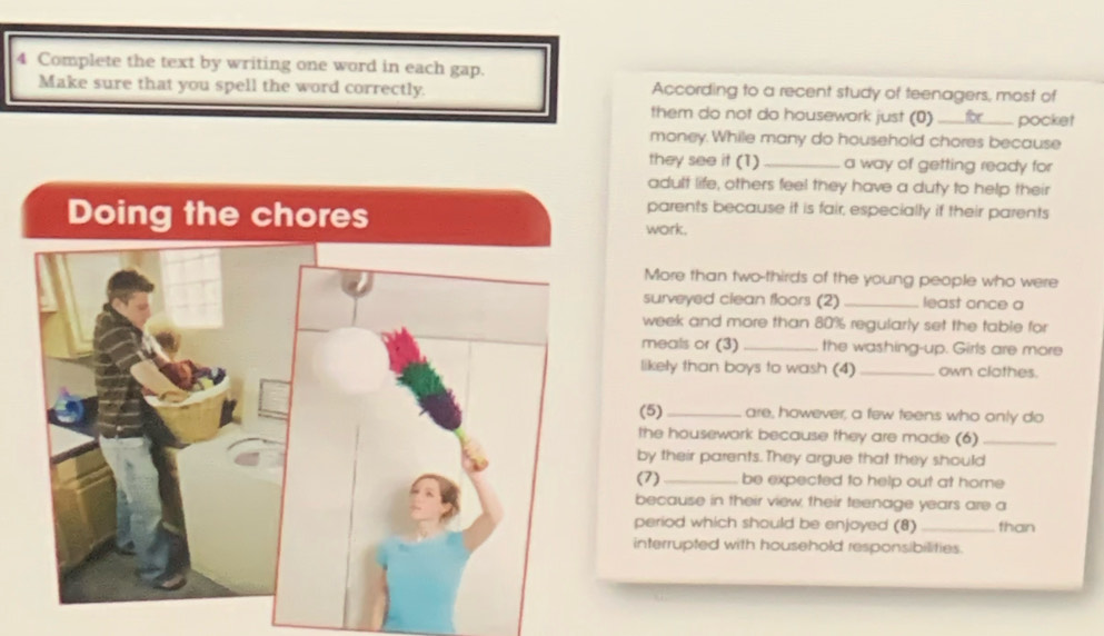 Complete the text by writing one word in each gap. 
Make sure that you spell the word correctly. According to a recent study of teenagers, most of 
them do not do housework just (0)_ for pocket 
money.While many do household chores because 
they see it (1)_ a way of getting ready for 
adult life, others feel they have a duty to help their 
parents because it is fair, especially if their parents 
work. 
More than two-thirds of the young people who were 
surveyed clean floors (2) _least once a 
week and more than 80% regularly set the table for 
meals or (3) _the washing-up. Girls are more 
likely than boys to wash (4) _own clothes. 
(5)_ are, however, a few teens who only do 
the housework because they are made (6)_ 
by their parents. They argue that they should 
(7) _be expected to help out at home 
because in their view, their teenage years are a 
period which should be enjoyed (8) _than 
interrupted with household responsibilities.