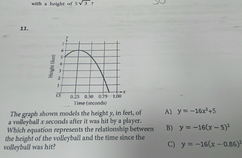 with a height of 5sqrt(3) ?
11.
The graph shown models the height y, in feet, of A) y=-16x^2+5
a volleyball x seconds after it was hit by a player.
Which equation represents the relationship between B) y=-16(x-5)^2
the height of the volleyball and the time since the
volleyball was hit?
C) y=-16(x-0.86)^2