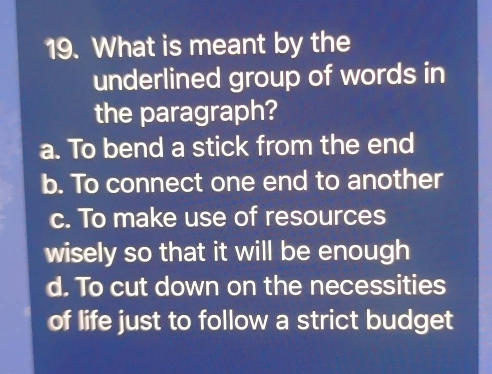 What is meant by the
underlined group of words in
the paragraph?
a. To bend a stick from the end
b. To connect one end to another
c. To make use of resources
wisely so that it will be enough
d. To cut down on the necessities
of life just to follow a strict budget