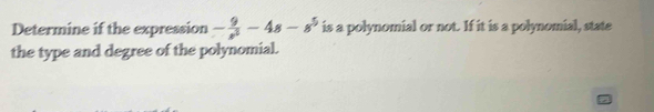 Determine if the expression - 9/s^5 -4s-s^5 is a polynomial or not. If it is a polynomial, state 
the type and degree of the polynomial.