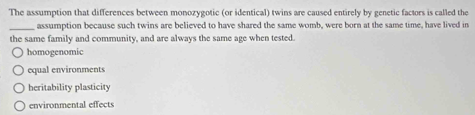 The assumption that differences between monozygotic (or identical) twins are caused entirely by genetic factors is called the
_assumption because such twins are believed to have shared the same womb, were born at the same time, have lived in
the same family and community, and are always the same age when tested.
homogenomic
equal environments
heritability plasticity
environmental effects