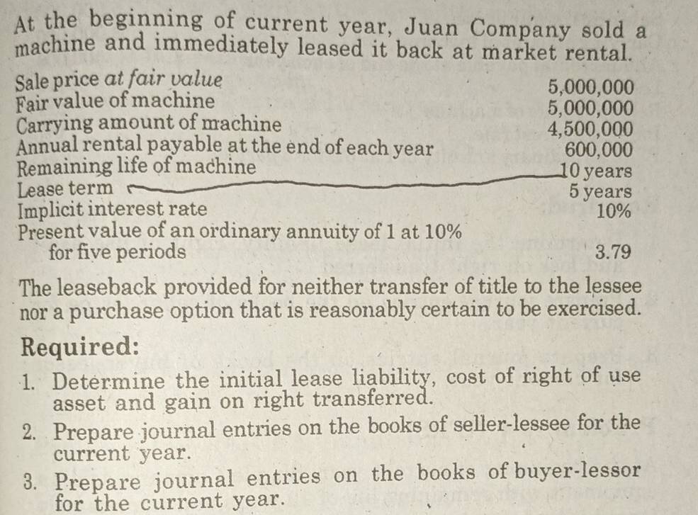 At the beginning of current year, Juan Company sold a 
machine and immediately leased it back at market rental. 
Sale price at fair value 5,000,000
Fair value of machine
5,000,000
Carrying amount of machine
4,500,000
Annual rental payable at the end of each year 600,000
Remaining life of machine 10 years
Lease term 5 years
Implicit interest rate 10%
Present value of an ordinary annuity of 1 at 10%
for five periods 3.79
The leaseback provided for neither transfer of title to the lessee 
nor a purchase option that is reasonably certain to be exercised. 
Required: 
1. Determine the initial lease liability, cost of right of use 
asset and gain on right transferred. 
2. Prepare journal entries on the books of seller-lessee for the 
current year. 
3. Prepare journal entries on the books of buyer-lessor 
for the current year.