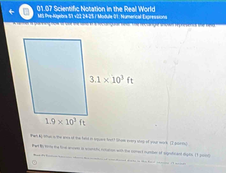 01.07 Scientific Notation in the Real World
MS Pre-Algebra S1 v22 24-25 / Module 01: Numerical Expressions
A farmer is planning now to use the land in a reclanguiar neld. The rectangle snown represents the neld.
Part A) What is the area of the field in square feet? Show every step of your work (2 points)
Part B) Whte the final answer in scientific notation with the correct number of significant digits. (1 point)
            
donte in the final aneoies (I paint)