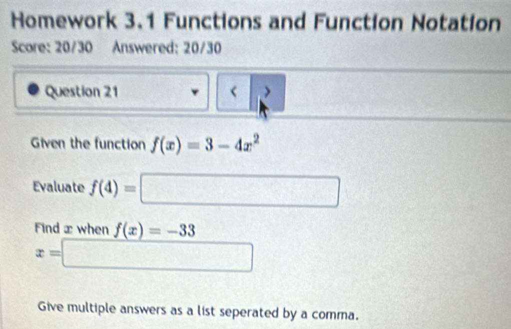 Homework 3.1 Functions and Function Notation 
Score: 20/30 Answered: 20/30 
Question 21 < > 
Given the function f(x)=3-4x^2
Evaluate f(4)=□
Find x when f(x)=-33
x=□
Give multiple answers as a list seperated by a comma.