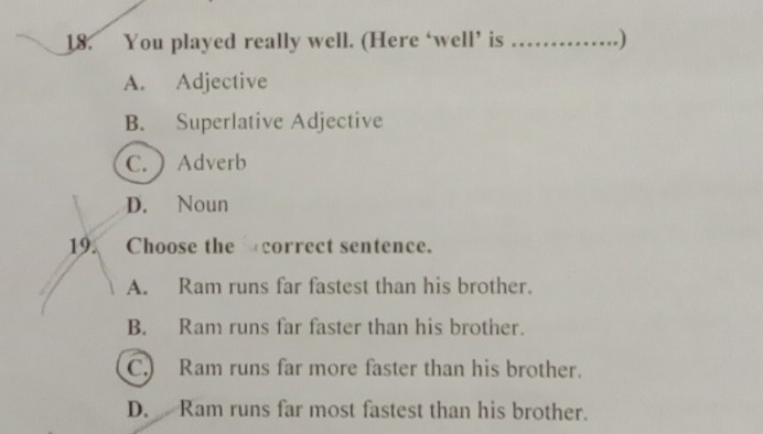 You played really well. (Here ‘well’ is _.)
A. Adjective
B. Superlative Adjective
C. ) Adverb
D. Noun
19. Choose the correct sentence.
A. Ram runs far fastest than his brother.
B. Ram runs far faster than his brother.
C. Ram runs far more faster than his brother.
D. Ram runs far most fastest than his brother.