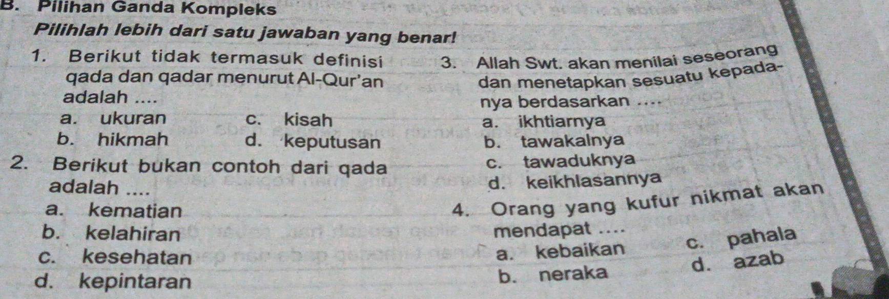 Pilihan Ganda Kompleks
Pilihlah lebih dari satu jawaban yang benar!
1. Berikut tidak termasuk definisi 3. Allah Swt. akan menilai seseorang
qada dan qadar menurut Al-Qur'an dan menetapkan sesuatu kepada-
adalah ....
nya berdasarkan ....
a. ukuran c. kisah a. ikhtiarnya
b. hikmah d. keputusan b. tawakalnya
2. Berikut bukan contoh dari qada c. tawaduknya
adalah ....
d. keikhlasannya
a. kematian
4. Orang yang kufur nikmat akan
b. kelahiran mendapat …_
c. kesehatan
a. kebaikan c. pahala
d. kepintaran
b. neraka d. azab