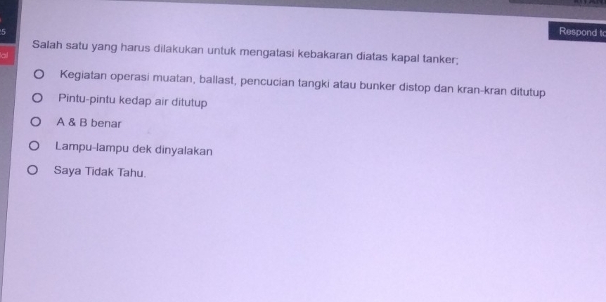 Respond t
Salah satu yang harus dilakukan untuk mengatasi kebakaran diatas kapal tanker;
al
Kegiatan operasi muatan, ballast, pencucian tangki atau bunker distop dan kran-kran ditutup
Pintu-pintu kedap air ditutup
A & B benar
Lampu-lampu dek dinyalakan
Saya Tidak Tahu.