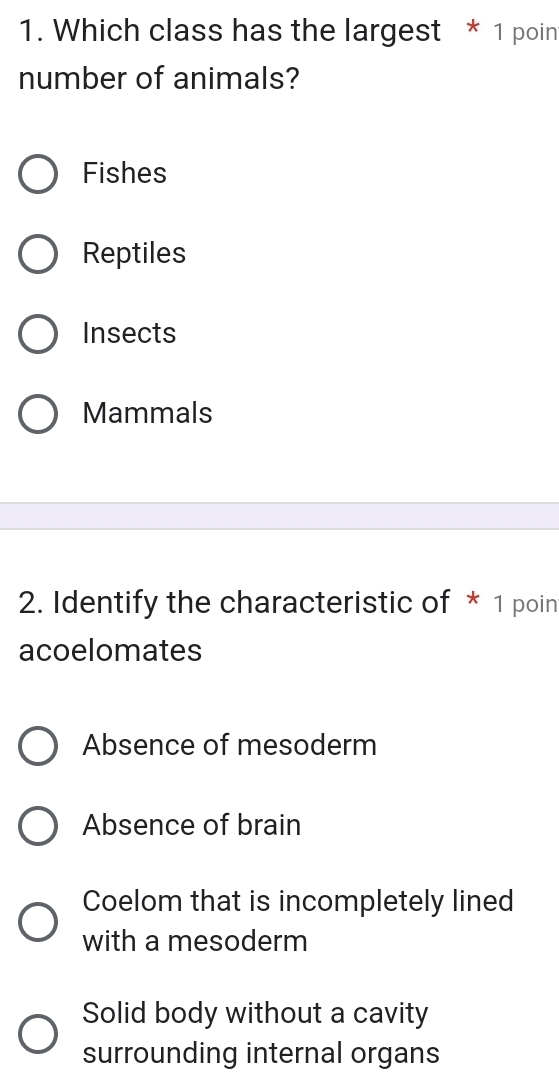 Which class has the largest * 1 poin
number of animals?
Fishes
Reptiles
Insects
Mammals
2. Identify the characteristic of * 1 poin
acoelomates
Absence of mesoderm
Absence of brain
Coelom that is incompletely lined
with a mesoderm
Solid body without a cavity
surrounding internal organs