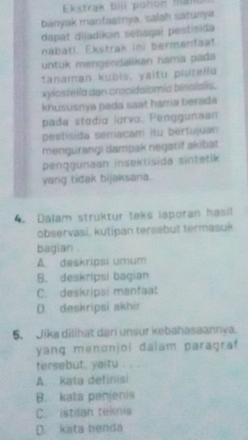 Ekstrak bij pohon man
banyak manfaatrya, salah satunya
dapat dijadikan sebagai pestisida
nabati. Ekstrak ini bermanfaa!
untuk mengendalikan hama pada
tanaman kubis, yaitu plutello
xylostella dan crocidolomia binolalis.
khususnya pada saat hama berada
pada stodio lorvo. Penggunaan
pestisida semacam itu bertujuan
mengürangi dampak negatif akibat
penggunaan insektisida sintetik
yang tidak bijaksana.
4. Dalam struktur teks laporan hasi
observasi, kutipan tersebut termasuk
bagian
Á deskripsi umum
6. deskripsi bagian
C. deskripsi manfaat
D. deskripsi akhir
5. Jika dilihat dari unsur kebahasaannya.
yang manonjoi daiam paragraf
tersebut, yaitu . . .
A. kata definisi
B. kata penjenis
C. istilah teknis
D kata benda