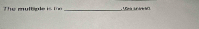 The multiple is the _. (the answer)