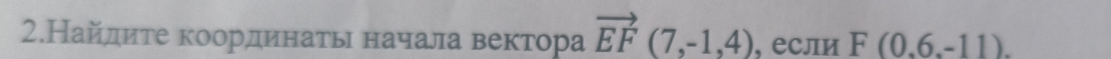 2.Найдите координаτьι начала вектора vector EF(7,-1,4) , если F(0.6.-11).