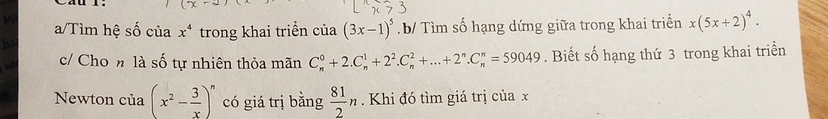 a/Tìm hệ số của x^4 trong khai triển của (3x-1)^5 b Tìm số hạng dứng giữa trong khai triển x(5x+2)^4. 
c/ Cho n là số tự nhiên thỏa mãn C_n^(0+2.C_n^1+2^2).C_n^(2+...+2^n).C_n^(n=59049. Biết số hạng thứ 3 trong khai triển 
Newton của (x^2)- 3/x )^n có giá trị bằng  81/2 n Khi đó tìm giá trị của x