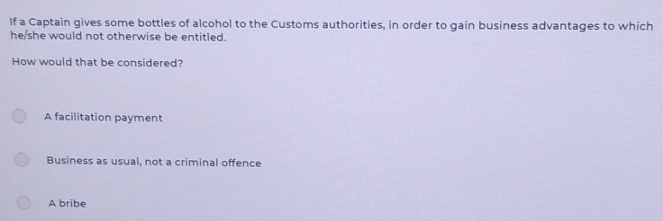 If a Captain gives some bottles of alcohol to the Customs authorities, in order to gain business advantages to which
he/she would not otherwise be entitled.
How would that be considered?
A facilitation payment
Business as usual, not a criminal offence
A bribe