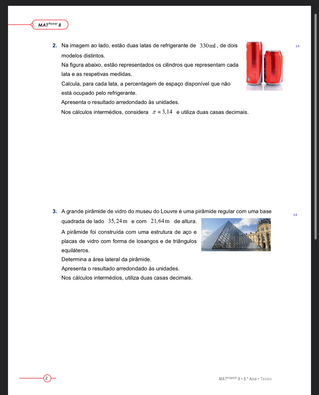 MATPw“ 8 
2. Na imagem ao lado, estão duas latas de refrigerante de 330ml , de dois14 
modelos distintos. 
Na figura abaixo, estão representados os cilindros que representam cada 
lata e as respetivas medidas. 
Calcula, para cada lata, a percentagem de espaço disponível que não 
está ocupado pelo refrigerante. 
Apresenta o resultado arredondado às unidades. 
Nos cálculos intermédios, considera π approx 3,14 e utiliza duas casas decimais. 
3. A grande pirâmide de vidro do museu do Louvre é uma pirâmide regular com uma base 14
quadrada de lado 35, 24m e com 21,64m de altura 
A pirâmide foi construída com uma estrutura de aço 
placas de vidro com forma de losangos e de triângulo 
equiláteros. 
Determina a área lateral da pirâmide. 
Apresenta o resultado arredondado às unidades. 
Nos cálculos intermédios, utiliza duas casas decimais. 
② 
MATPOWER 8 • 8.º Ano • Testes