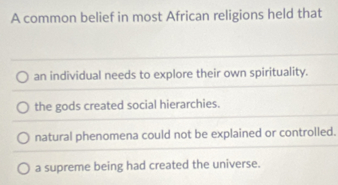 A common belief in most African religions held that
an individual needs to explore their own spirituality.
the gods created social hierarchies.
natural phenomena could not be explained or controlled.
a supreme being had created the universe.