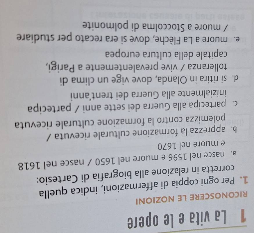 La vita e le opere
RICONOSCERE LE NOZIONI
1. Per ogni coppia di affermazioni, indica quella
corretta in relazione alla biografia di Cartesio:
a. nasce nel 1596 e muore nel 1650 / nasce nel 1618
e muore nel 1670
b. apprezza la formazione culturale ricevuta /
polemizza contro la formazione culturale ricevuta
c. partecipa alla Guerra dei sette anni / partecipa
inizialmente alla Guerra dei trent’anni
d. si ritira in Olanda, dove vige un clima di
tolleranza / vive prevalentemente a Parigi,
capitale della cultura europea
e muore a La Flèche, dove si era recato per studiare
/ muore a Stoccolma di polmonite