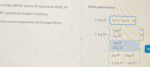 ss Index (BMI), where B represents BMI, W Select options below
H represents height in meters.
1. log B= Select Option
the correct expansion of the logarithmic
2.log H= log W/log H^2 
 log W/2log H  Sl
log W-2log H
2(log W-log H)