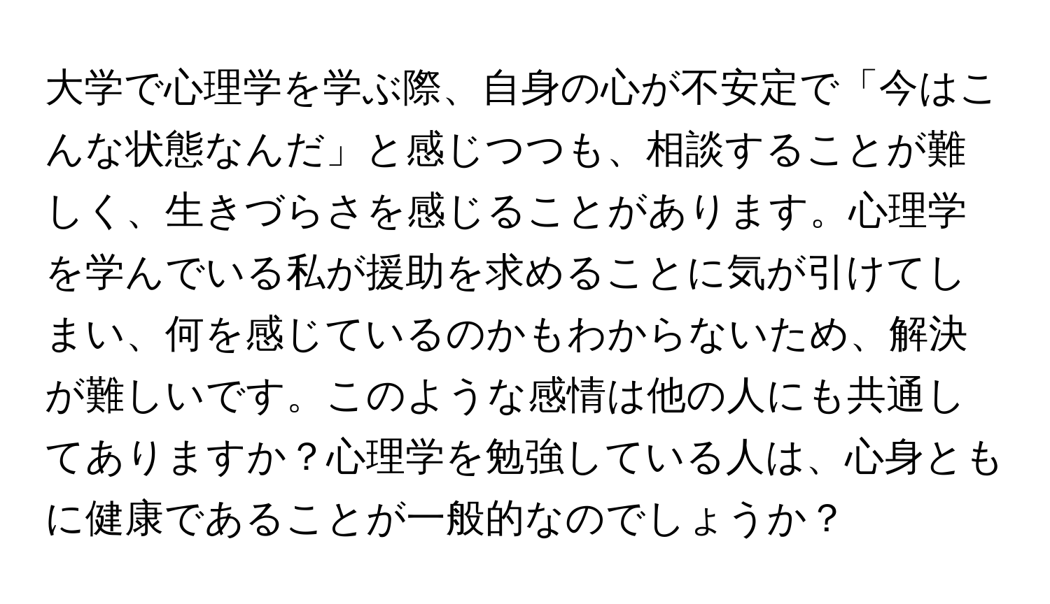 大学で心理学を学ぶ際、自身の心が不安定で「今はこんな状態なんだ」と感じつつも、相談することが難しく、生きづらさを感じることがあります。心理学を学んでいる私が援助を求めることに気が引けてしまい、何を感じているのかもわからないため、解決が難しいです。このような感情は他の人にも共通してありますか？心理学を勉強している人は、心身ともに健康であることが一般的なのでしょうか？