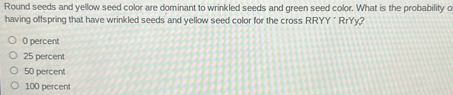 Round seeds and yellow seed color are dominant to wrinkled seeds and green seed color. What is the probability o
having offspring that have wrinkled seeds and yellow seed color for the cross RRYY ´ RrYy?
0 percent
25 percent
50 percent
100 percent