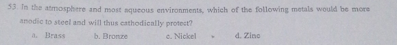 In the atmosphere and most aqueous environments, which of the following metals would be more
anodic to steel and will thus cathodically protect?
a. Brass b. Bronze c. Nickel d. Zinc