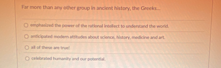 Far more than any other group in ancient history, the Greeks...
emphasized the power of the rational intellect to understand the world.
anticipated modern attitudes about science, history, medicine and art.
all of these are true!
celebrated humanity and our potential.