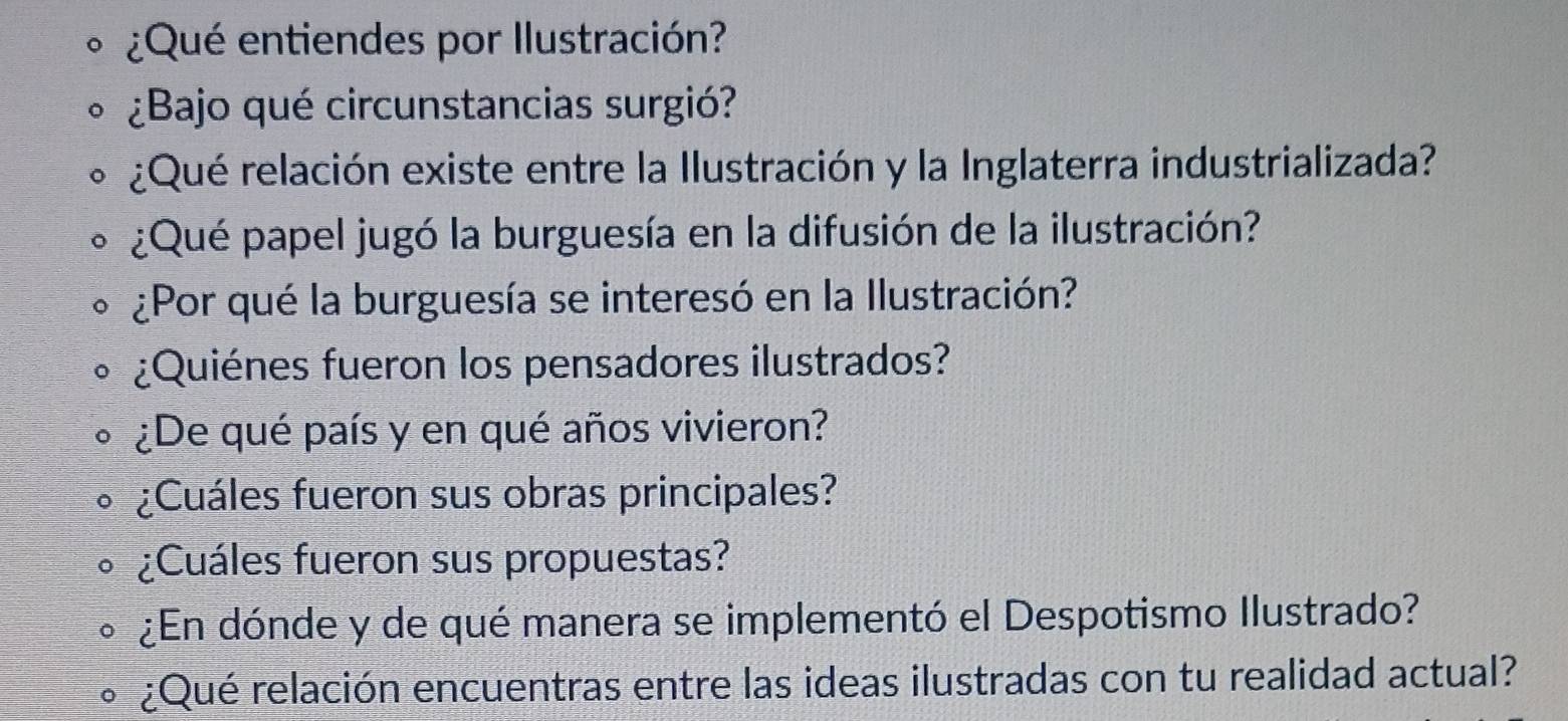 ¿Qué entiendes por Ilustración? 
¿Bajo qué circunstancias surgió? 
¿Qué relación existe entre la Ilustración y la Inglaterra industrializada? 
¿Qué papel jugó la burguesía en la difusión de la ilustración? 
¿Por qué la burguesía se interesó en la Ilustración? 
¿Quiénes fueron los pensadores ilustrados? 
¿De qué país y en qué años vivieron? 
¿Cuáles fueron sus obras principales? 
¿Cuáles fueron sus propuestas? 
¿En dónde y de qué manera se implementó el Despotismo Ilustrado? 
¿Qué relación encuentras entre las ideas ilustradas con tu realidad actual?