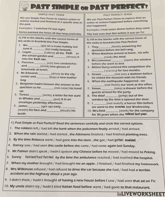 PAST SIMSt D FECT？ 
2. When the rain started / had started , the Atkinsons finished / had finished planting trees. 
3. By the time Rebecca went / had gone into the store , she got / had gotten soaked. 
4. Darcey saw / had seen this castle before she came / had come again last Sunday. 
5. Mr.Palmer didn't speak / hadn't spoken any Chinese before he moved / had moved to Peking. 
6. Sonny fainted/had fainted by the time the ambulance reached / had reached the hospital. 
7. When my mother brought / had brought me an apple , I finished / had finished my homework. 
8. Mrs.Wilkinson refused / had refused to drive the car because she had / had had a terrible 
accident on the highway about a year ago. 
9. I didn't think / hadn't thought of having a new house before I saw / had seen that ad on TV. 
10. My uncle didn't try / hadn't tried Italian food before went / had gone to that restaurant. 
ELIVEWORKSHEET