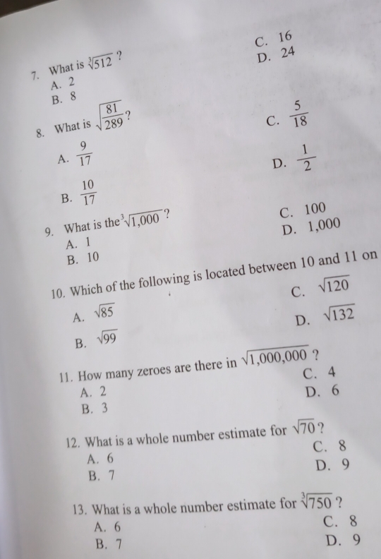 C. 16
7. What is sqrt[3](512) ?
D. 24
A. 2
B. 8
8. What is sqrt(frac 81)289
C.  5/18 
A.  9/17   1/2 
D.
B.  10/17 
9. What is the^3sqrt(1,000) ?
C. 100
B. 10 D. 1,000
A. 1
10. Which of the following is located between 10 and 11 on
C. sqrt(120)
A. sqrt(85) sqrt(132)
D.
B. sqrt(99)
?
11. How many zeroes are there in sqrt(1,000,000) C. 4
A. 2 D. 6
B. 3
12. What is a whole number estimate for sqrt(70) ?
A. 6 C. 8
B. 7 D. 9
13. What is a whole number estimate for sqrt[3](750) ?
A. 6 C. 8
B. 7 D. 9