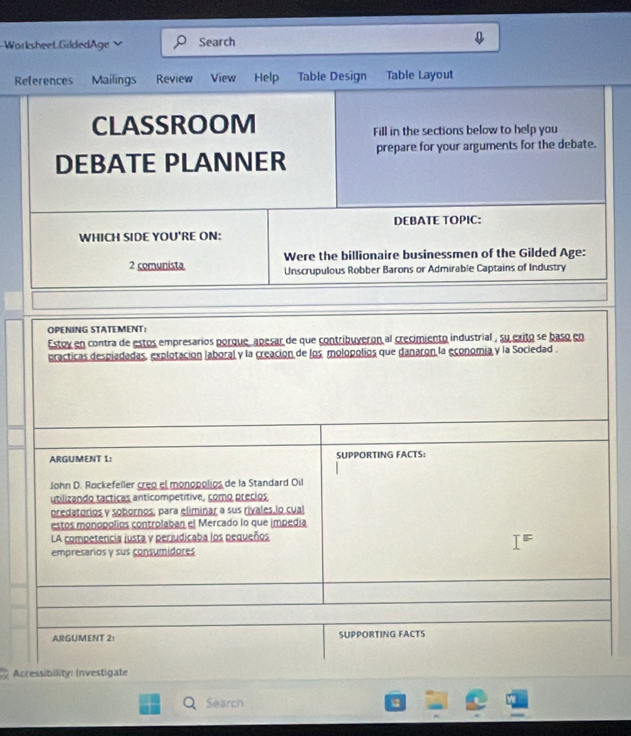 Worksheet GildedAge Search 
References Mailings Review View Help Table Design Table Layout 
CLASSROOM 
Fill in the sections below to help you 
prepare for your arguments for the debate. 
DEBATE PLANNER 
DEBATE TOPIC: 
WHICH SIDE YOU'RE ON: 
Were the billionaire businessmen of the Gilded Age: 
2 comunista 
Unscrupulous Robber Barons or Admirable Captains of Industry 
OPENING STATEMENT: 
Estov en contra de estos empresarios porque, apesar de que contribuveron al crecimiento industrial , su exito se baso en 
practicas despiadadas, explotación laboral y la creación de los molopolios que danaron la economia y la Sociedad . 
ARGUMENT 1: SUPPORTING FACTS: 
John D. Rockefeller creo el monopolios de la Standard Oil 
utilizando tacticas anticompetítive, como precios 
predatorios y sobornos, para eliminar a sus rivales lo cual 
estos monopolíos controlaban el Mercado lo que impedia 
LA competencia justa y periudicaba los pequeños 
empresarios y sus consumidores 
ARGUMENT 2: SUPPORTING FACTS 
Accessibility: Investigate 
Search 、