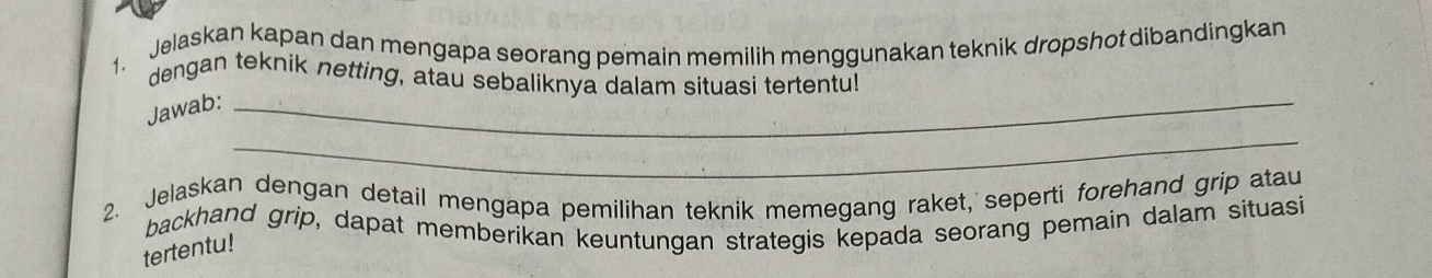 Jelaskan kapan dan mengapa seorang pemain memilih menggunakan teknik dropshot dibandingkan 
dengan teknik netting, atau sebaliknya dalam situasi tertentu! 
Jawab:_ 
_ 
2. Jelaskan dengan detail mengapa pemilihan teknik memegang raket, seperti forehand grip atau 
backhand grip, dapat memberikan keuntungan strategis kepada seorang pemain dalam situasi 
tertentu!