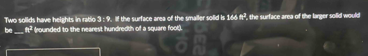 Two solids have heights in ratio 3:9. If the surface area of the smaller solid is 166 ft^2 , the surface area of the larger solid would 
be_ ft^2 (rounded to the nearest hundredth of a square foot).