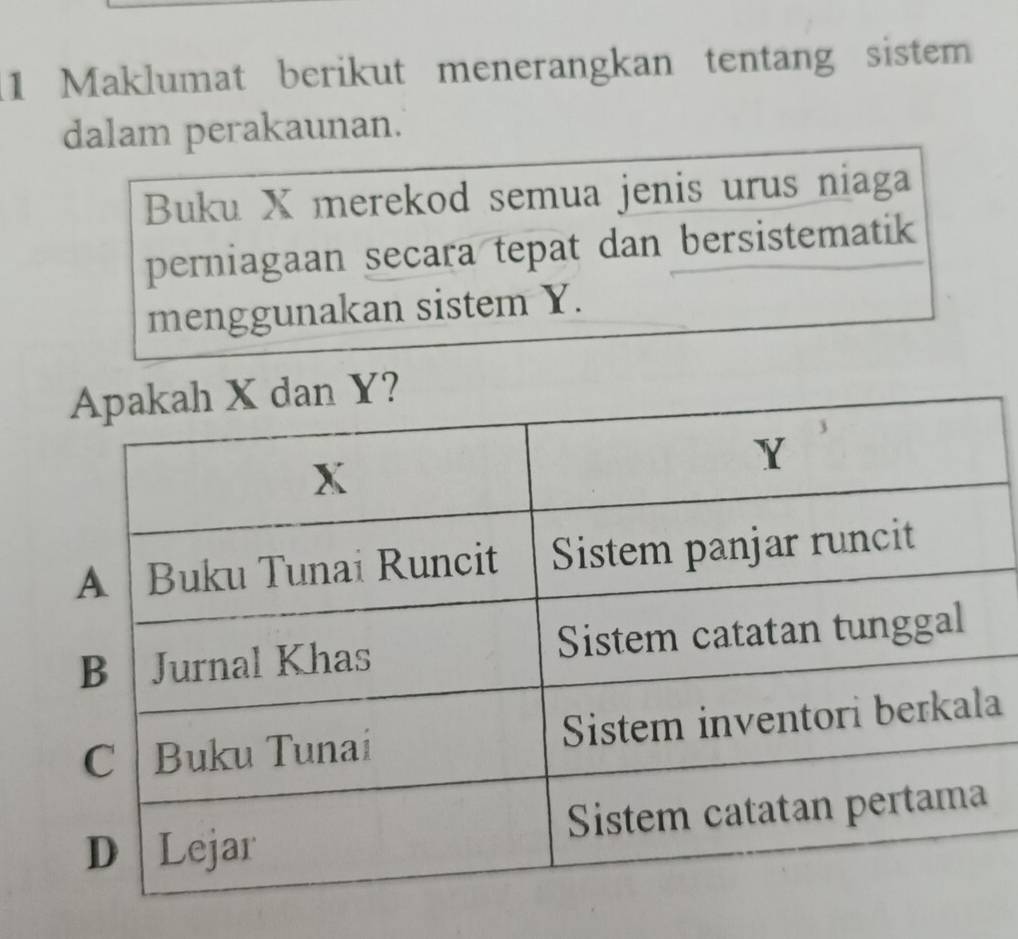 Maklumat berikut menerangkan tentang sistem 
dalam perakaunan. 
Buku X merekod semua jenis urus niaga 
perniagaan secara tepat dan bersistematik 
menggunakan sistem Y. 
a