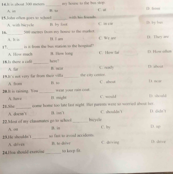 lt is about 300 meters _my house to the bus stop.
A. in B. to C. at D. from
15.John often goes to school _with his friends.
A. with bicycle B. by foot C. in car D. by bus
_
16. 500 metres from my house to the market.
A. It is B. I am C. We are D. They are
_
17. is it from the bus station to the hospital?
A. How much B. How long C. How far D. How often
18.Is there a café _here?
A. far B. near C. ready D. about
19.It's not very far from their villa_ the city center.
A. from B. to C . about
D. near
20.It is raining. You _wear your rain coat.
A. have B. might C. would D. should
21.She _come home too late last night. Her parents were so worried about her.
A. doesn’t B. isn’t C. shouldn’t D. didn’t
22.Most of my classmates go to school _bicycle
A. on B. in C. by D. up
23.He shouldn’t _so fast to avoid accidents.
A. drives B. to drive C. driving D. drive
24.Hoa should exercise _to keep fit.