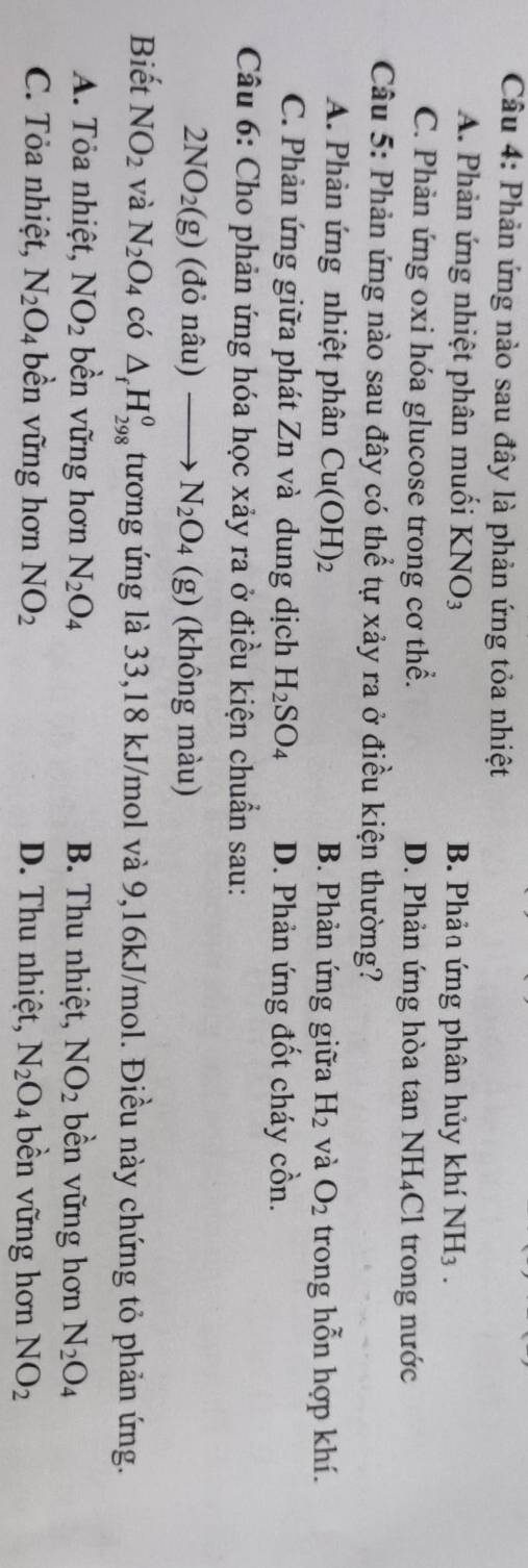 Phản ứng nào sau đây là phản ứng tỏa nhiệt
A. Phản ứng nhiệt phân muối KNO_3 B. Phản ứng phân hủy khí NH_3.
C. Phản ứng oxi hóa glucose trong cơ thể. D. Phản ứng hòa tan NH₄Cl trong nước
Câu 5: Phản ứng nào sau đây có thể tự xảy ra ở điều kiện thường?
A. Phản ứng nhiệt phân Cu(OH)_2 B. Phản ứng giữa H_2 và O_2 trong hỗn hợp khí.
C. Phản ứng giữa phát Zn và dung dịch H_2SO_4 D. Phản ứng đốt cháy cồn.
Câu 6: Cho phản ứng hóa học xảy ra ở điều kiện chuẩn sau:
2NO_2(g) (đỏ nâu) N_2O_4 (g) (không màu)
Biết NO_2 và N_2O_4 có △ _fH_(298)^0 tương ứng là 33, 18 kJ/mol và 9,16kJ/mol. Điều này chứng tỏ phản ứng.
A. Tỏa nhiệt, NO_2 bền vững hơn N_2O_4 B. Thu nhiệt, NO_2 bền vững hơn N_2O_4
C. Tỏa nhiệt, N_2O_4 bền vững hơn NO_2 D. Thu nhiệt, N_2O_4 bền vững hơn NO_2