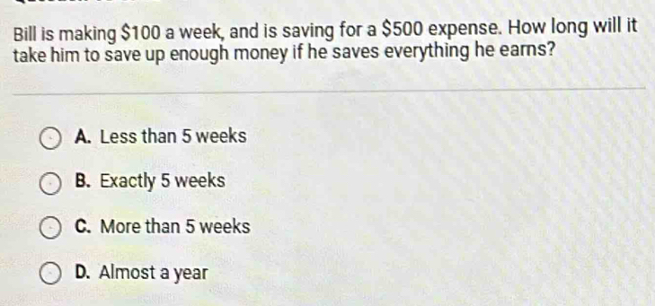 Bill is making $100 a week, and is saving for a $500 expense. How long will it
take him to save up enough money if he saves everything he earns?
A. Less than 5 weeks
B. Exactly 5 weeks
C. More than 5 weeks
D. Almost a year